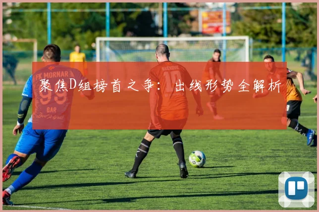 聚焦D组榜首之争：出线形势全解析