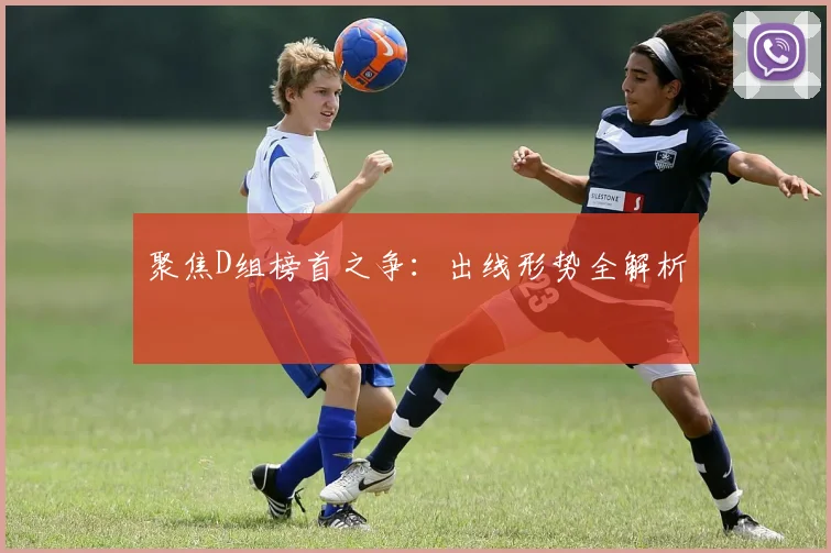 聚焦D组榜首之争：出线形势全解析