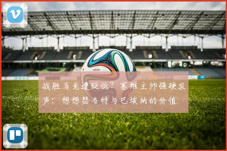战胜马竞遭贬低？塞维主帅强硬发声：想想瑟洛特与巴埃纳的价值