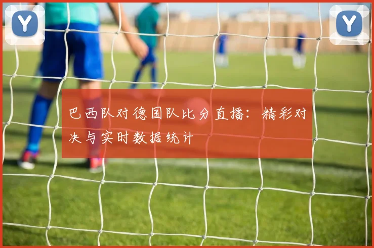 巴西队对德国队比分直播：精彩对决与实时数据统计