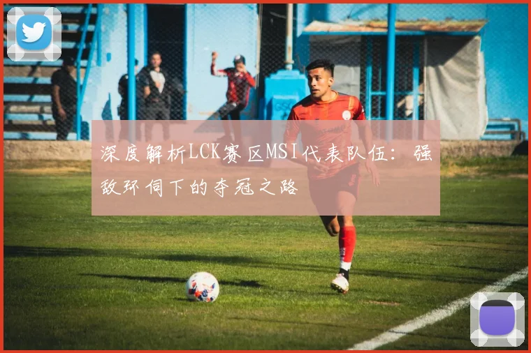 深度解析LCK赛区MSI代表队伍：强敌环伺下的夺冠之路