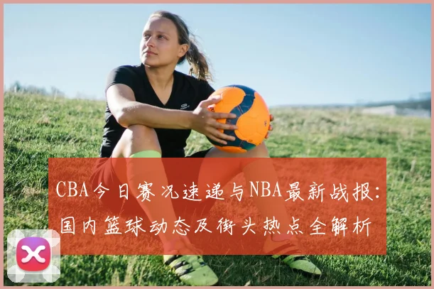 CBA今日赛况速递与NBA最新战报：国内篮球动态及街头热点全解析