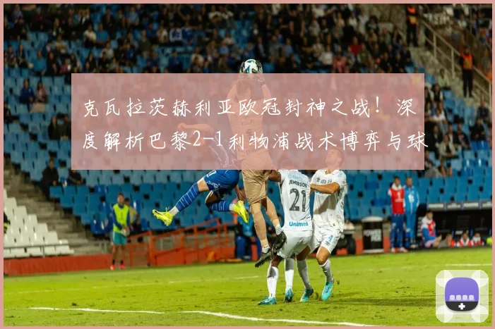 克瓦拉茨赫利亚欧冠封神之战！深度解析巴黎2-1利物浦战术博弈与球员评分