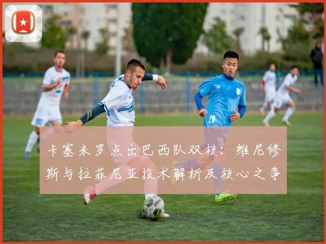 卡塞米罗点出巴西队双核：维尼修斯与拉菲尼亚技术解析及核心之争探讨