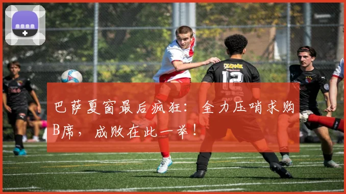 巴萨夏窗最后疯狂：全力压哨求购B席，成败在此一举！