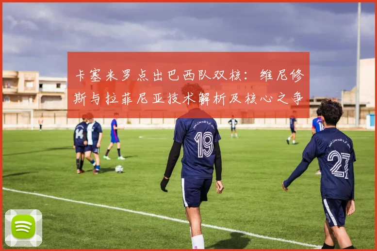 卡塞米罗点出巴西队双核：维尼修斯与拉菲尼亚技术解析及核心之争探讨