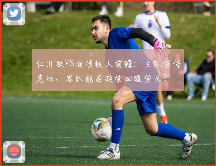 仁川联VS浦项铁人前瞻：主队伤停危机，客队能否延续回暖势头？