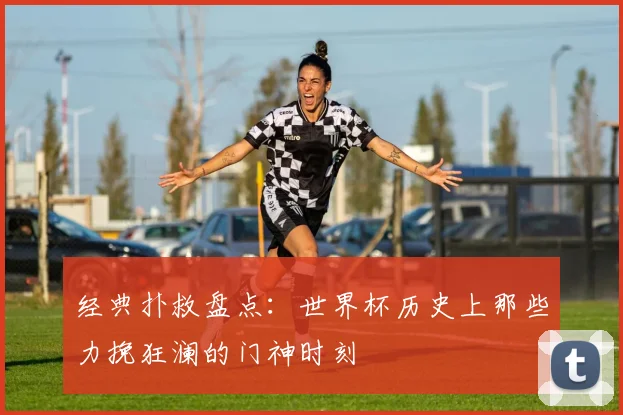经典扑救盘点：世界杯历史上那些力挽狂澜的门神时刻