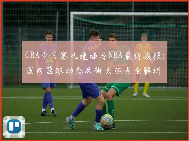 CBA今日赛况速递与NBA最新战报：国内篮球动态及街头热点全解析