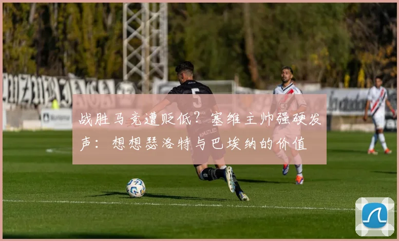 战胜马竞遭贬低？塞维主帅强硬发声：想想瑟洛特与巴埃纳的价值