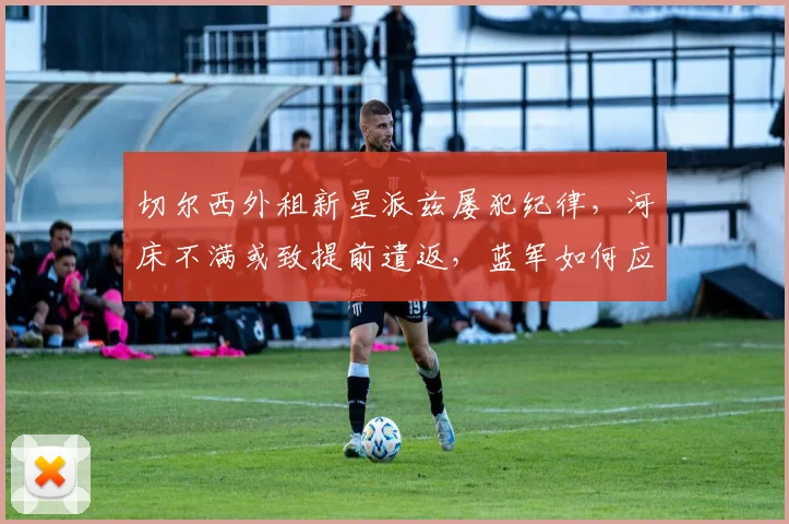 切尔西外租新星派兹屡犯纪律，河床不满或致提前遣返，蓝军如何应对？