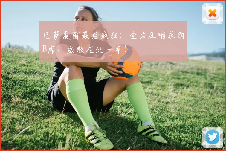 巴萨夏窗最后疯狂：全力压哨求购B席，成败在此一举！